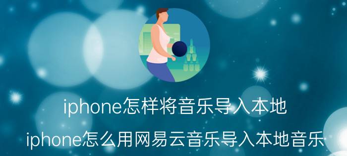 iphone怎样将音乐导入本地 iphone怎么用网易云音乐导入本地音乐？